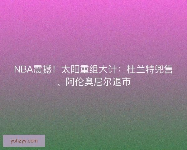 NBA震撼！太阳重组大计：杜兰特兜售、阿伦奥尼尔退市