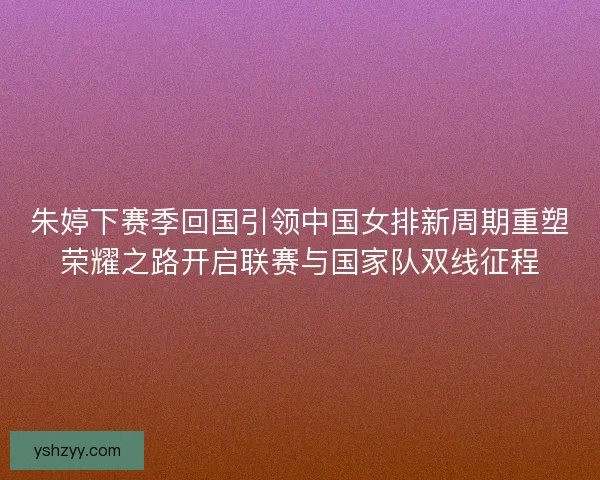 朱婷下赛季回国引领中国女排新周期重塑荣耀之路开启联赛与国家队双线征程