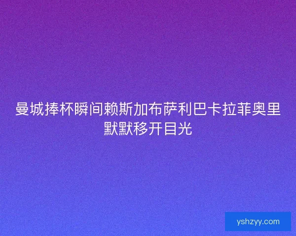 曼城捧杯瞬间赖斯加布萨利巴卡拉菲奥里默默移开目光
