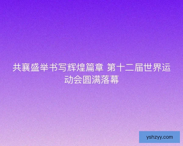 共襄盛举书写辉煌篇章 第十二届世界运动会圆满落幕