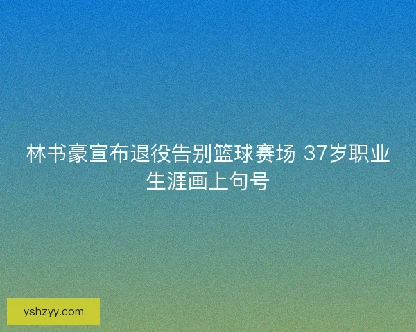林书豪宣布退役告别篮球赛场 37岁职业生涯画上句号