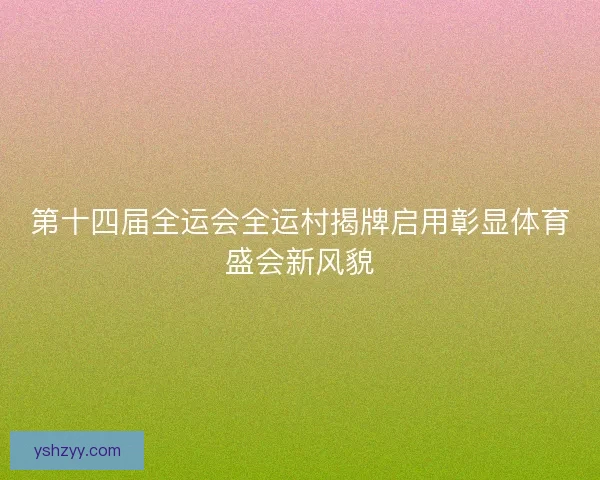 第十四届全运会全运村揭牌启用彰显体育盛会新风貌