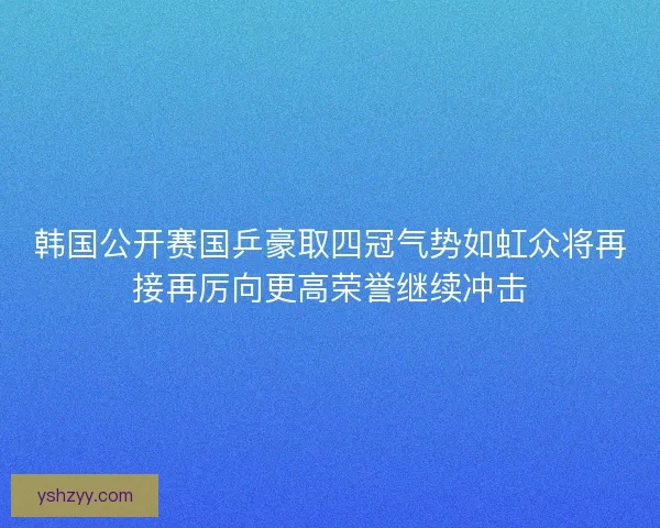 韩国公开赛国乒豪取四冠气势如虹众将再接再厉向更高荣誉继续冲击