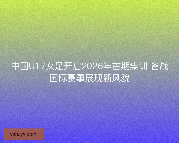 中国U17女足开启2026年首期集训 备战国际赛事展现新风貌